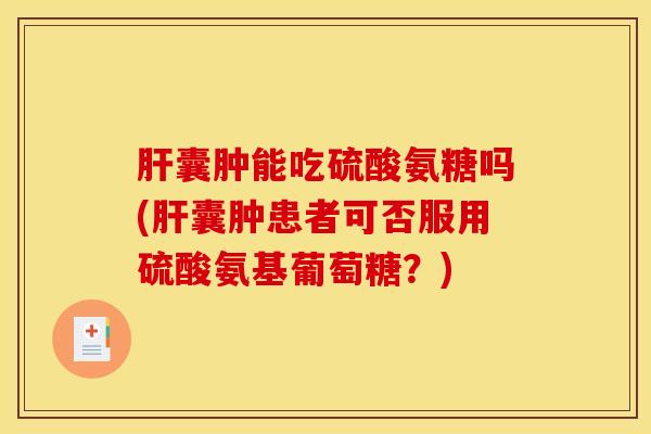 肝囊肿能吃硫酸氨糖吗(肝囊肿患者可否服用硫酸氨基葡萄糖？)
