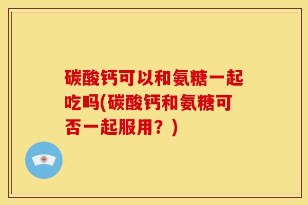 碳酸钙可以和氨糖一起吃吗(碳酸钙和氨糖可否一起服用?) 碳酸钙可以和氨糖一起吃吗(碳酸钙和氨糖可否一起服用?)