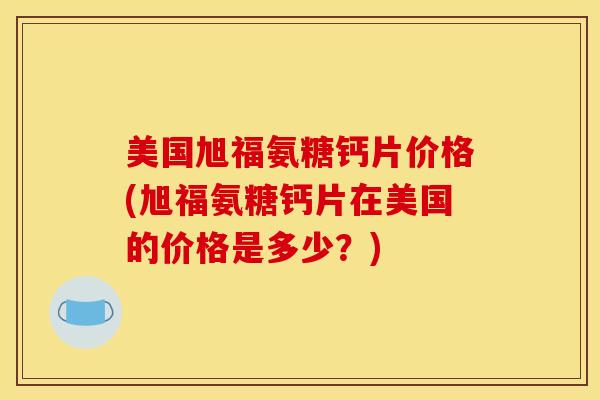 美国旭福氨糖钙片价格(旭福氨糖钙片在美国的价格是多少？)