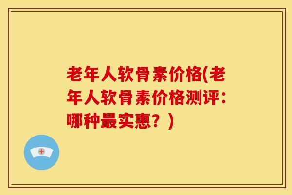 老年人软骨素价格(老年人软骨素价格测评：哪种最实惠？)
