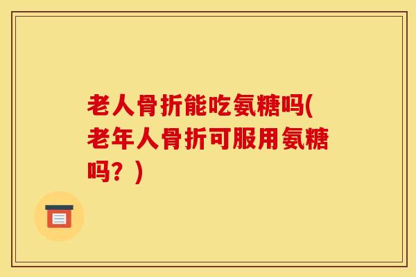 老人骨折能吃氨糖吗(老年人骨折可服用氨糖吗？)