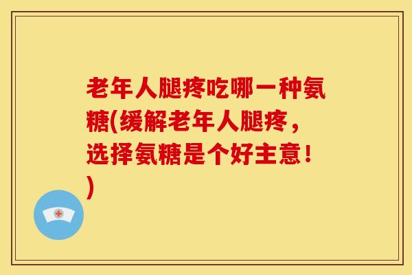 老年人腿疼吃哪一种氨糖(缓解老年人腿疼，选择氨糖是个好主意！)