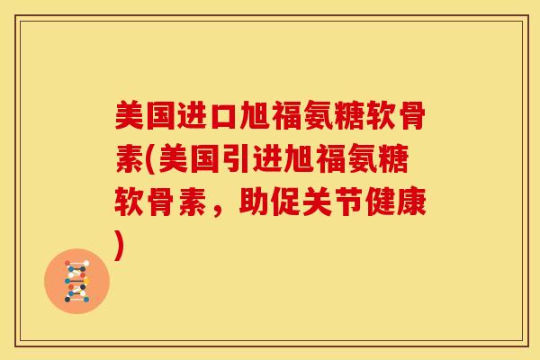 美国进口旭福氨糖软骨素(美国引进旭福氨糖软骨素，助促关节健康)