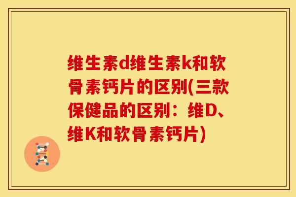 维生素d维生素k和软骨素钙片的区别(三款保健品的区别：维D、维K和软骨素钙片)