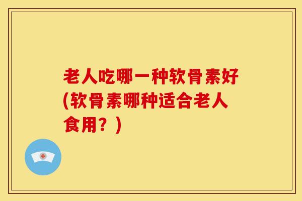 老人吃哪一种软骨素好(软骨素哪种适合老人食用？)