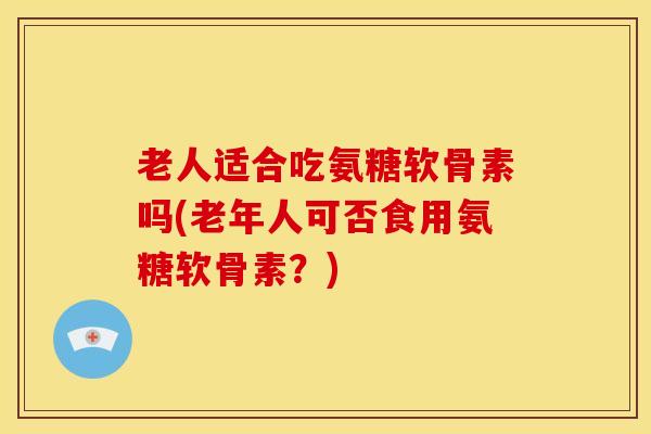 老人适合吃氨糖软骨素吗(老年人可否食用氨糖软骨素？)