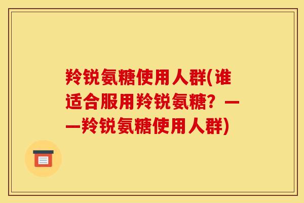 羚锐氨糖使用人群(谁适合服用羚锐氨糖？——羚锐氨糖使用人群)