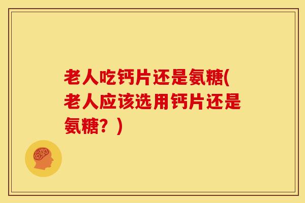 老人吃钙片还是氨糖(老人应该选用钙片还是氨糖？)