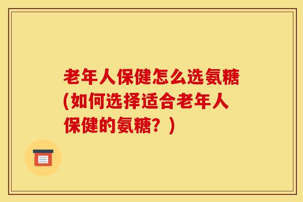 老年人保健怎么选氨糖(如何选择适合老年人保健的氨糖？)