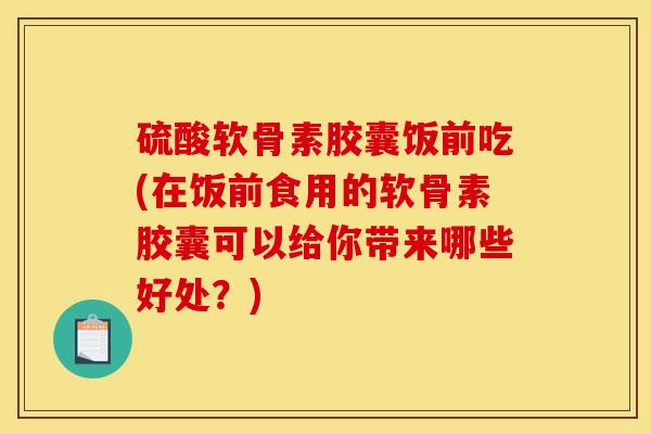 硫酸软骨素胶囊饭前吃(在饭前食用的软骨素胶囊可以给你带来哪些好处？)