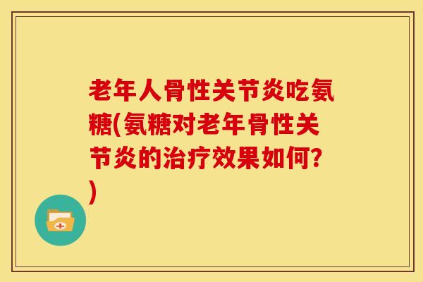老年人骨性关节炎吃氨糖(氨糖对老年骨性关节炎的治疗效果如何？)