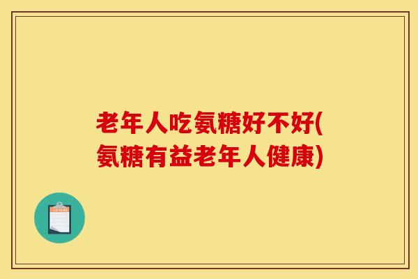 老年人吃氨糖好不好(氨糖有益老年人健康)