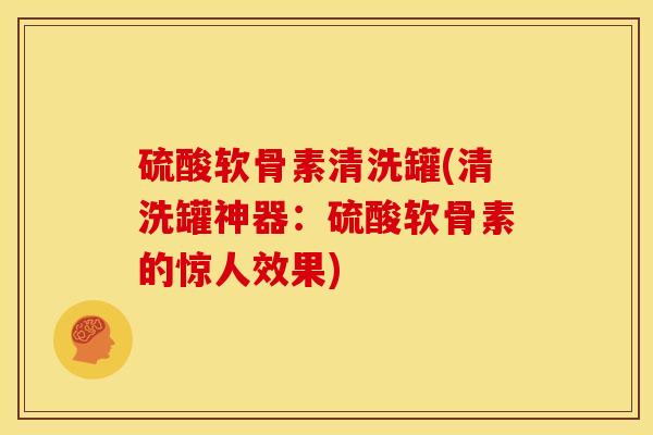 硫酸软骨素清洗罐(清洗罐神器:硫酸软骨素的惊人效果) 硫酸软骨素清洗罐(清洗罐神器:硫酸软骨素的惊人效果)