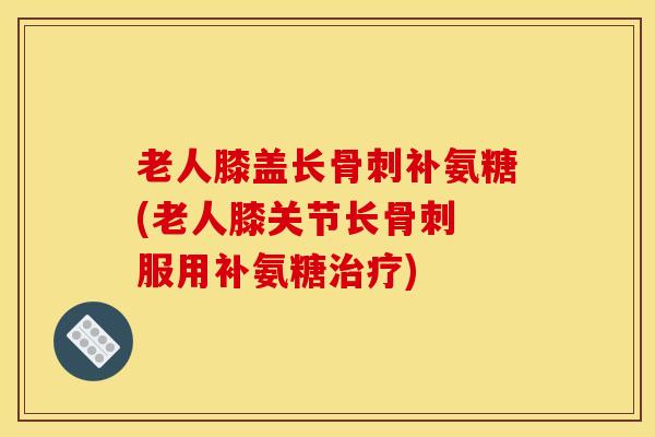 老人膝盖长骨刺补氨糖(老人膝关节长骨刺 服用补氨糖治疗)