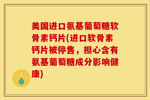 美国进口氨基葡萄糖软骨素钙片(进口软骨素钙片被停售，担心含有氨基葡萄糖成分影响健康)
