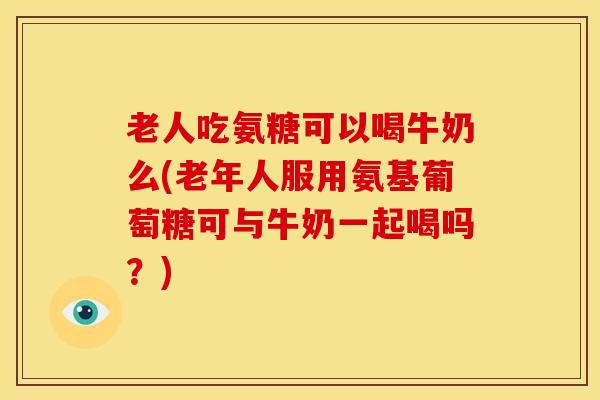 老人吃氨糖可以喝牛奶么(老年人服用氨基葡萄糖可与牛奶一起喝吗？)