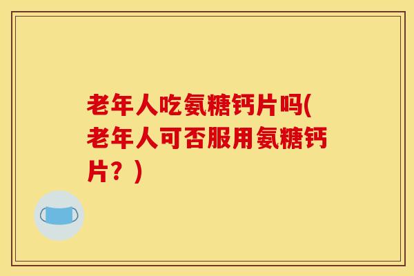 老年人吃氨糖钙片吗(老年人可否服用氨糖钙片?) 老年人吃氨糖钙片吗(老年人可否服用氨糖钙片?)
