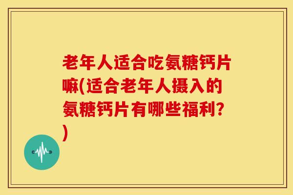 老年人适合吃氨糖钙片嘛(适合老年人摄入的氨糖钙片有哪些福利?) 老年人适合吃氨糖钙片嘛(适合老年人摄入的氨糖钙片有哪些福利?)