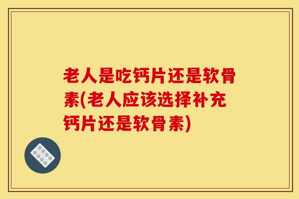 老人是吃钙片还是软骨素(老人应该选择补充钙片还是软骨素)