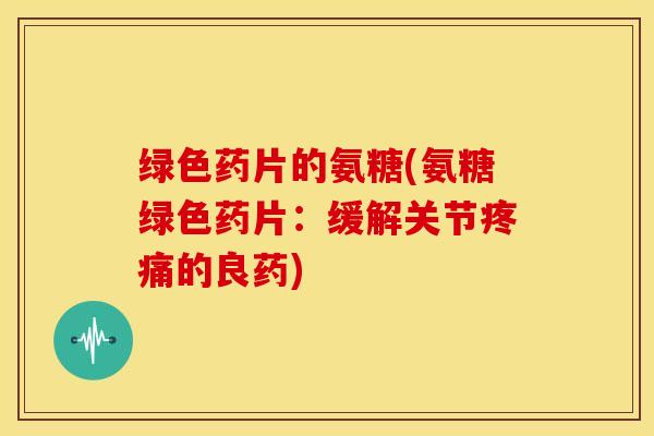 绿色药片的氨糖(氨糖绿色药片：缓解关节疼痛的良药)