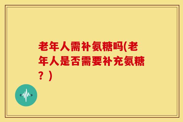 老年人需补氨糖吗(老年人是否需要补充氨糖？)