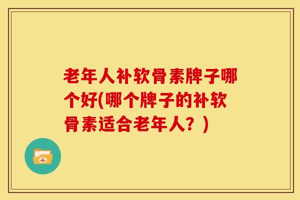 老年人补软骨素牌子哪个好(哪个牌子的补软骨素适合老年人？)