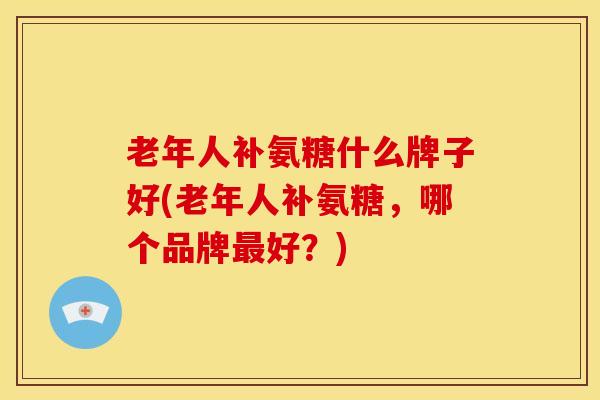 老年人补氨糖什么牌子好(老年人补氨糖,哪个品牌好?) 老年人补氨糖什么牌子好(老年人补氨糖,哪个品牌好?)