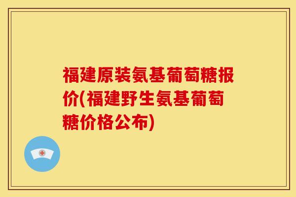 福建原装氨基葡萄糖报价(福建野生氨基葡萄糖价格公布)