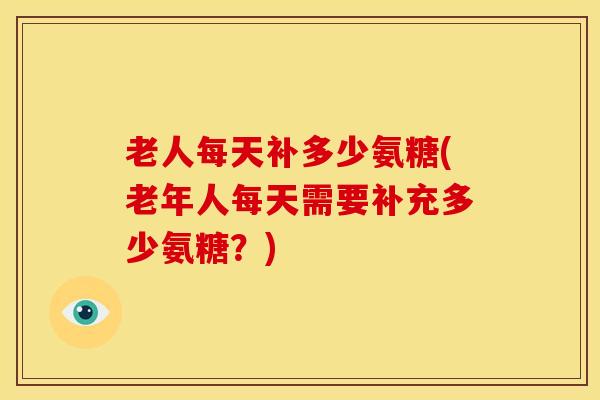 老人每天补多少氨糖(老年人每天需要补充多少氨糖？)