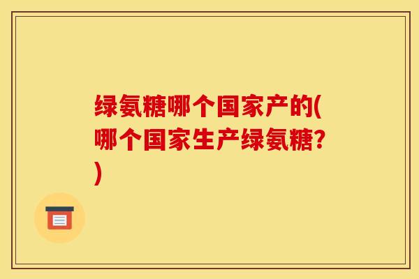绿氨糖哪个国家产的(哪个国家生产绿氨糖？)