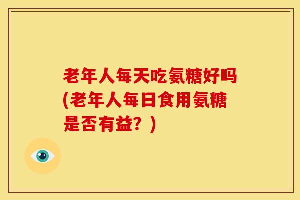 老年人每天吃氨糖好吗(老年人每日食用氨糖是否有益？)