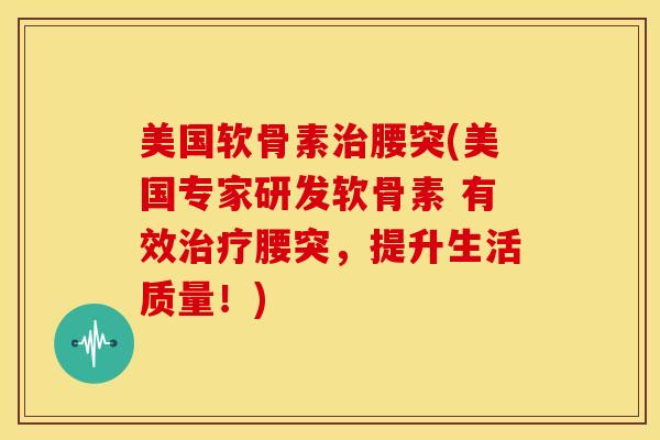 美国软骨素腰突(美国专家研发软骨素 有效腰突，提升生活质量！)