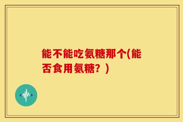 能不能吃氨糖那个(能否食用氨糖？)