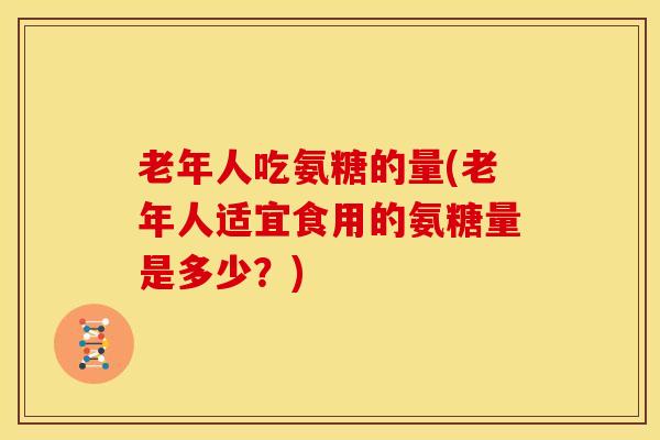 老年人吃氨糖的量(老年人适宜食用的氨糖量是多少?) 老年人吃氨糖的量(老年人适宜食用的氨糖量是多少?)