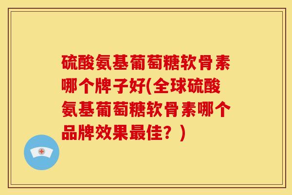 硫酸氨基葡萄糖软骨素哪个牌子好(全球硫酸氨基葡萄糖软骨素哪个品牌效果最佳？)