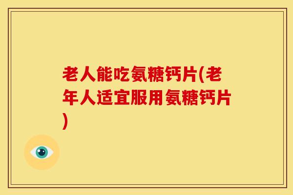 老人能吃氨糖钙片(老年人适宜服用氨糖钙片)