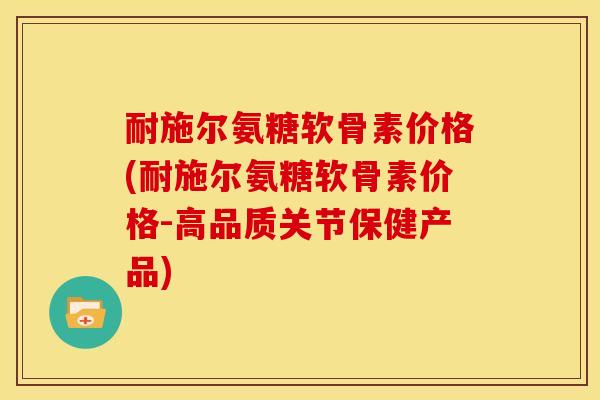 耐施尔氨糖软骨素价格(耐施尔氨糖软骨素价格-高品质关节保健产品)