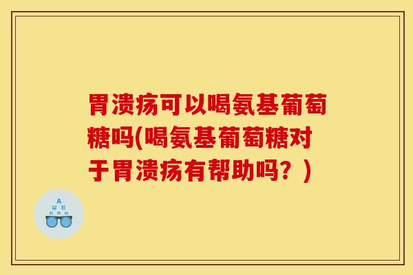 胃溃疡可以喝氨基葡萄糖吗(喝氨基葡萄糖对于胃溃疡有帮助吗？)