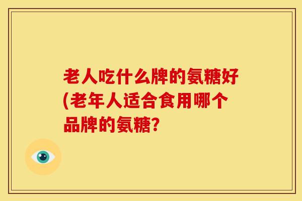 老人吃什么牌的氨糖好(老年人适合食用哪个品牌的氨糖？