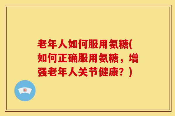 老年人如何服用氨糖(如何正确服用氨糖，增强老年人关节健康？)