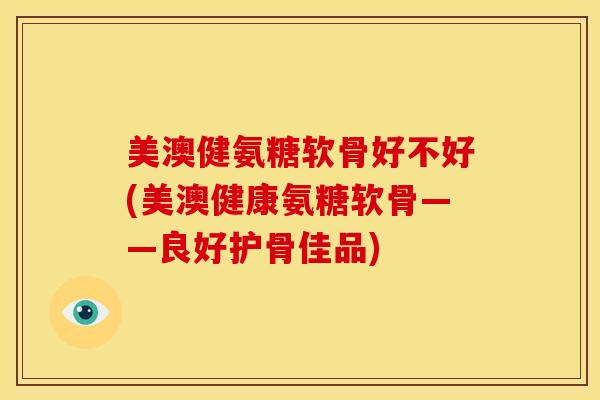 美澳健氨糖软骨好不好(美澳健康氨糖软骨——良好护骨佳品)