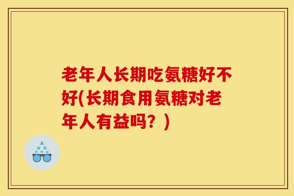 老年人长期吃氨糖好不好(长期食用氨糖对老年人有益吗？)