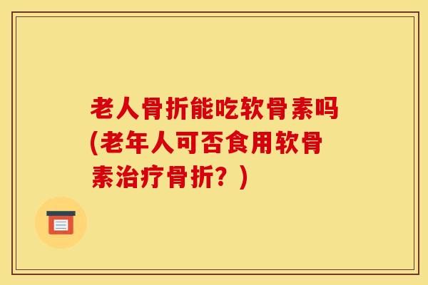 老人骨折能吃软骨素吗(老年人可否食用软骨素治疗骨折？)
