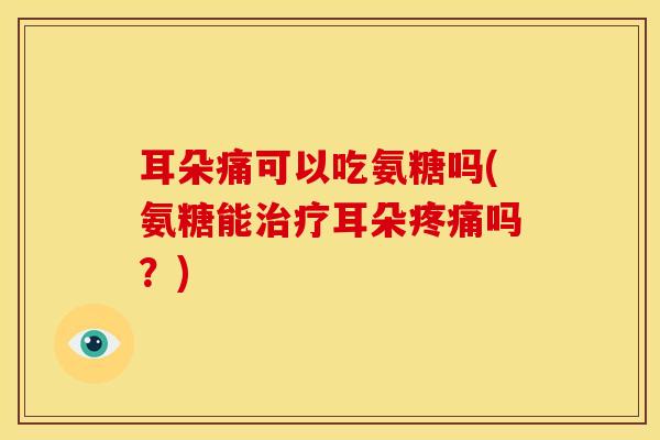 耳朵痛可以吃氨糖吗(氨糖能治疗耳朵疼痛吗？)