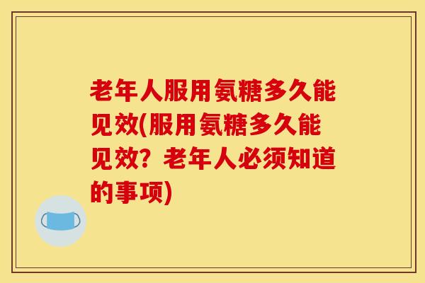 老年人服用氨糖多久能见效(服用氨糖多久能见效？老年人必须知道的事项)