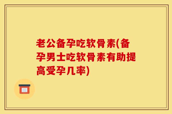 老公备孕吃软骨素(备孕男士吃软骨素有助提高受孕几率)