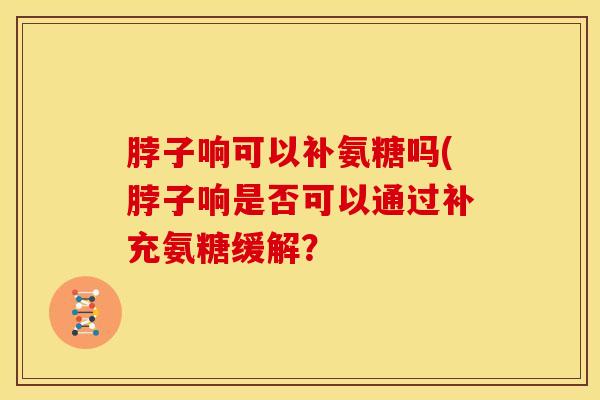 脖子响可以补氨糖吗(脖子响是否可以通过补充氨糖缓解？
