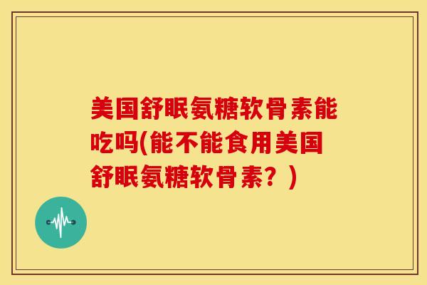 美国舒眠氨糖软骨素能吃吗(能不能食用美国舒眠氨糖软骨素？)