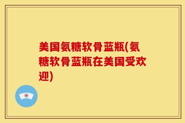 美国氨糖软骨蓝瓶(氨糖软骨蓝瓶在美国受欢迎)