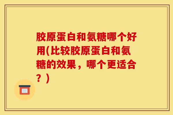 胶原蛋白和氨糖哪个好用(比较胶原蛋白和氨糖的效果，哪个更适合？)